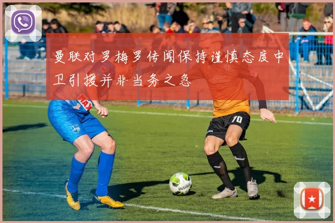 曼联对罗梅罗传闻保持谨慎态度中卫引援并非当务之急